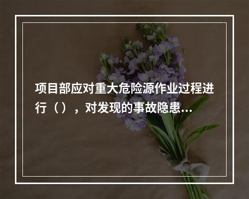 项目部应对重大危险源作业过程进行（ ），对发现的事故隐患及时