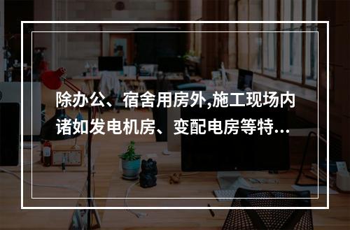 除办公、宿舍用房外,施工现场内诸如发电机房、变配电房等特殊用