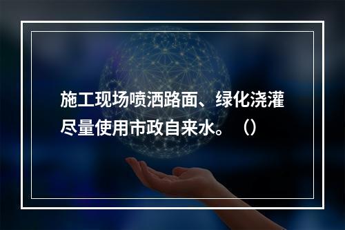 施工现场喷洒路面、绿化浇灌尽量使用市政自来水。（）