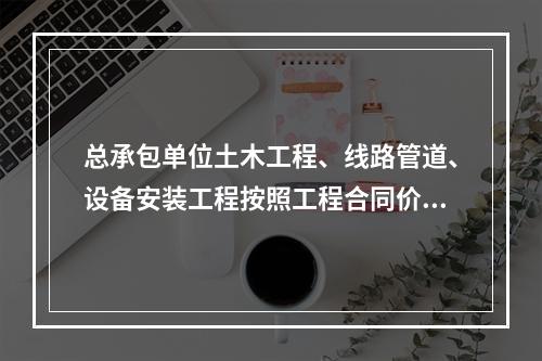 总承包单位土木工程、线路管道、设备安装工程按照工程合同价配备