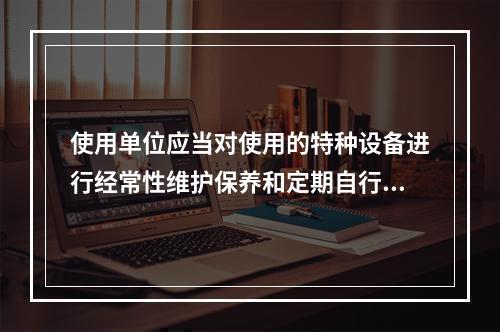 使用单位应当对使用的特种设备进行经常性维护保养和定期自行检查