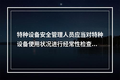 特种设备安全管理人员应当对特种设备使用状况进行经常性检查，发