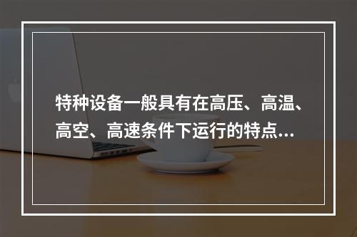 特种设备一般具有在高压、高温、高空、高速条件下运行的特点，存