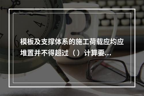 模板及支撑体系的施工荷载应均应堆置并不得超过（ ）计算要求。