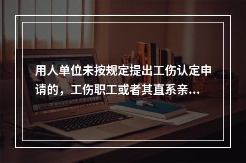 用人单位未按规定提出工伤认定申请的，工伤职工或者其直系亲属、