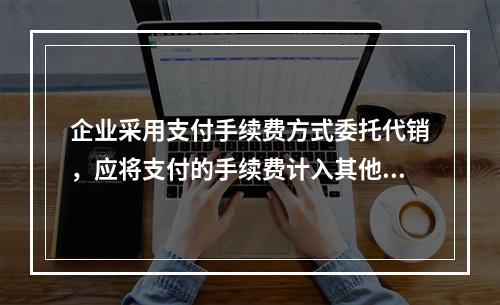 企业采用支付手续费方式委托代销，应将支付的手续费计入其他业务