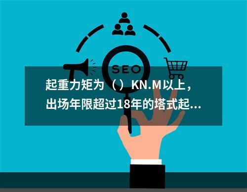 起重力矩为（ ）KN.M以上，出场年限超过18年的塔式起重机