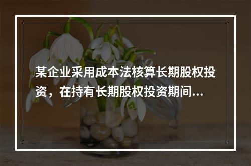 某企业采用成本法核算长期股权投资，在持有长期股权投资期间，被