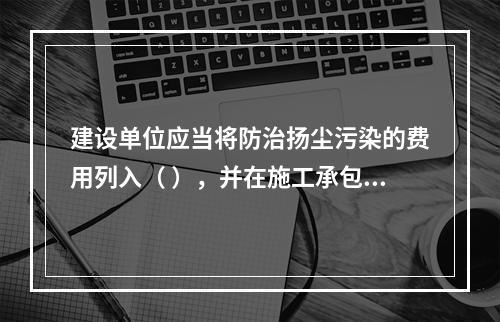 建设单位应当将防治扬尘污染的费用列入（ ），并在施工承包合同