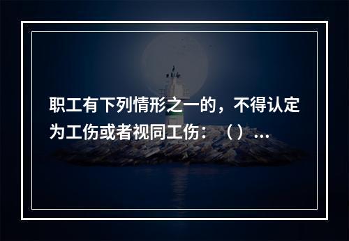 职工有下列情形之一的，不得认定为工伤或者视同工伤：（ ）。