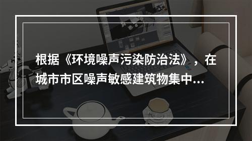 根据《环境噪声污染防治法》，在城市市区噪声敏感建筑物集中区域