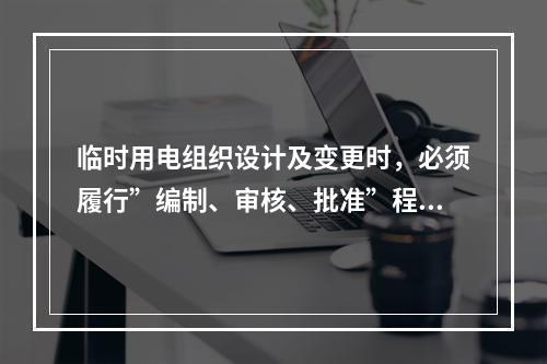 临时用电组织设计及变更时，必须履行”编制、审核、批准”程序，