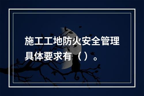 施工工地防火安全管理具体要求有（ ）。