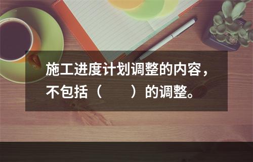 施工进度计划调整的内容，不包括（　　）的调整。