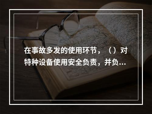 在事故多发的使用环节，（ ）对特种设备使用安全负责，并负有对