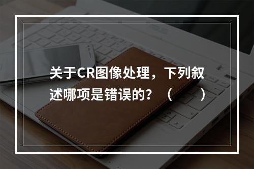 关于CR图像处理，下列叙述哪项是错误的？（　　）