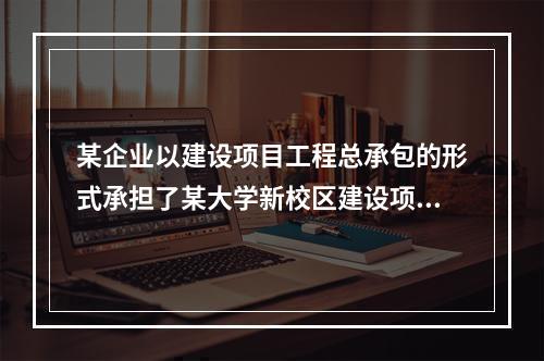 某企业以建设项目工程总承包的形式承担了某大学新校区建设项目，