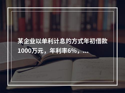 某企业以单利计息的方式年初借款1000万元，年利率6%，每年