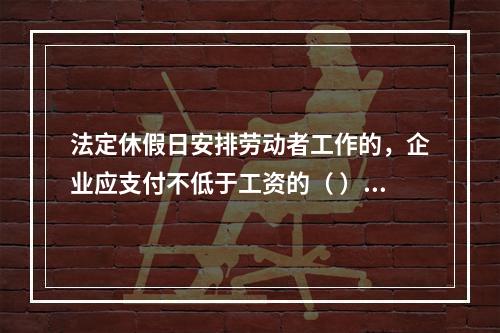 法定休假日安排劳动者工作的，企业应支付不低于工资的（ ）的工