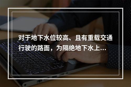 对于地下水位较高、且有重载交通行驶的路面，为隔绝地下水上升影