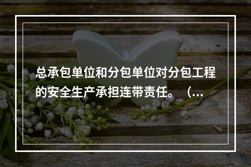 总承包单位和分包单位对分包工程的安全生产承担连带责任。（）