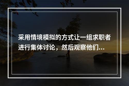 采用情境模拟的方式让一组求职者进行集体讨论，然后观察他们在