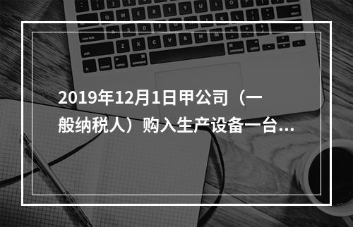 2019年12月1日甲公司（一般纳税人）购入生产设备一台，支