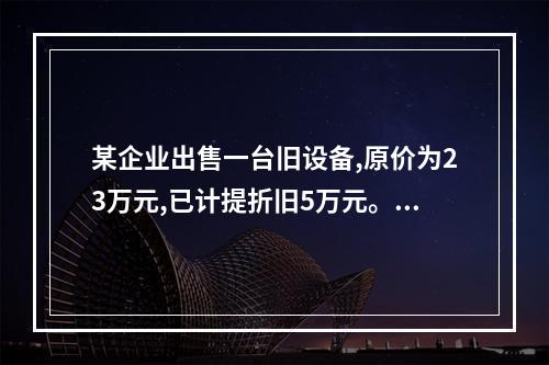 某企业出售一台旧设备,原价为23万元,已计提折旧5万元。出售