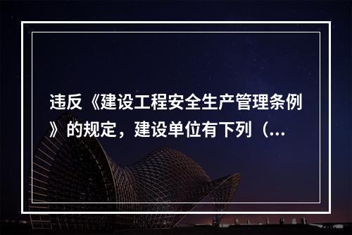 违反《建设工程安全生产管理条例》的规定，建设单位有下列（ ）