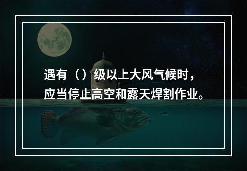 遇有（ ）级以上大风气候时，应当停止高空和露天焊割作业。