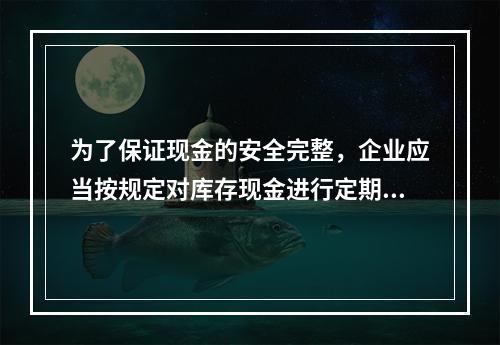 为了保证现金的安全完整，企业应当按规定对库存现金进行定期和不