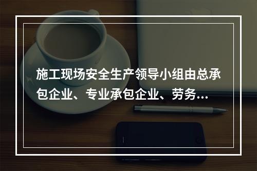 施工现场安全生产领导小组由总承包企业、专业承包企业、劳务分包