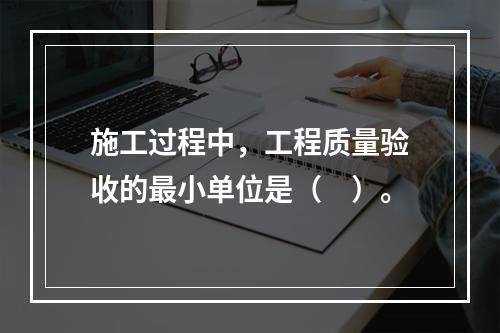 施工过程中，工程质量验收的最小单位是（　）。