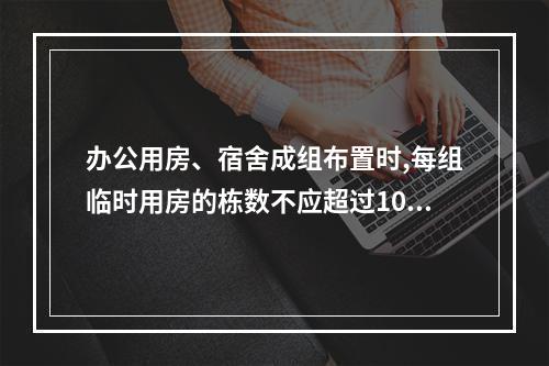 办公用房、宿舍成组布置时,每组临时用房的栋数不应超过10栋,