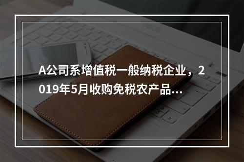 A公司系增值税一般纳税企业，2019年5月收购免税农产品一批