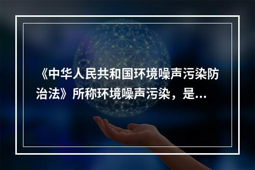 《中华人民共和国环境噪声污染防治法》所称环境噪声污染，是指所