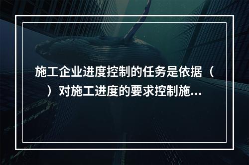 施工企业进度控制的任务是依据（　）对施工进度的要求控制施工进