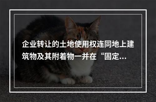 企业转让的土地使用权连同地上建筑物及其附着物一并在“固定资产