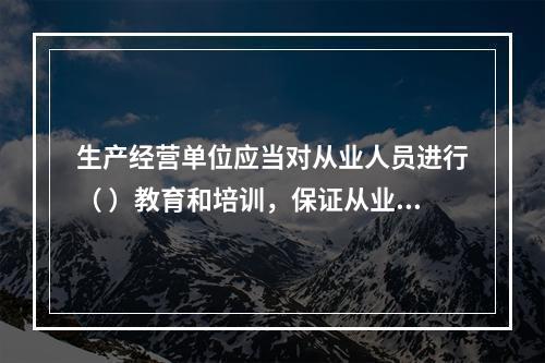 生产经营单位应当对从业人员进行（ ）教育和培训，保证从业人员