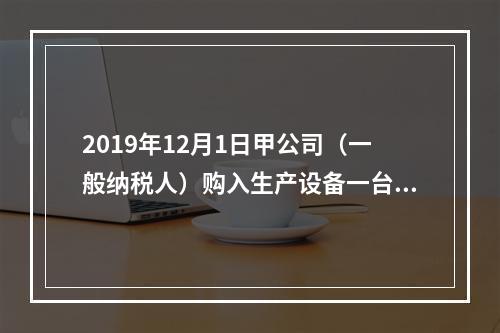 2019年12月1日甲公司（一般纳税人）购入生产设备一台，支