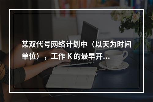 某双代号网络计划中（以天为时间单位），工作 K 的最早开始时