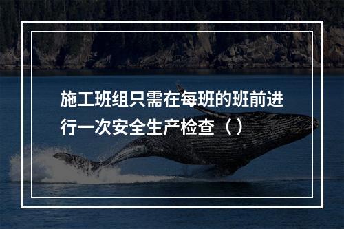 施工班组只需在每班的班前进行一次安全生产检查（ ）