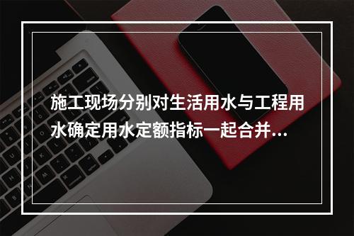 施工现场分别对生活用水与工程用水确定用水定额指标一起合并计量