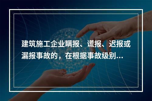 建筑施工企业瞒报、谎报、迟报或漏报事故的，在根据事故级别处罚