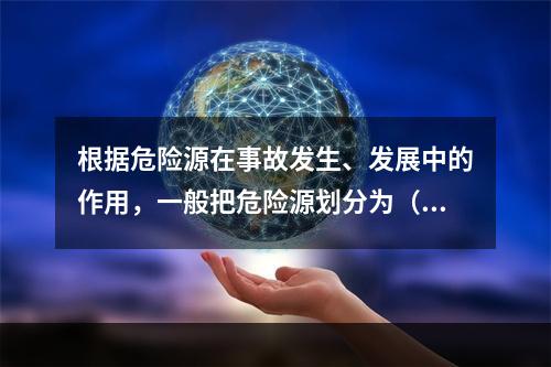 根据危险源在事故发生、发展中的作用，一般把危险源划分为（ ）