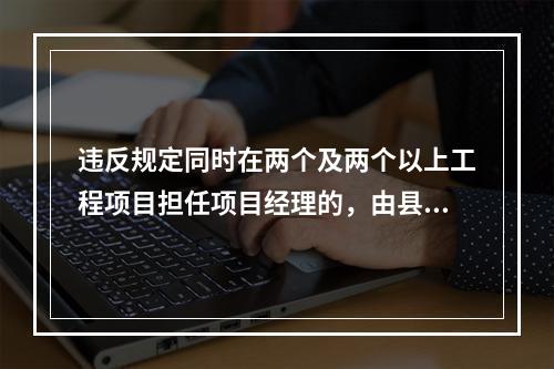 违反规定同时在两个及两个以上工程项目担任项目经理的，由县级以