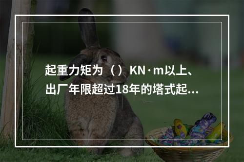 起重力矩为（ ）KN·m以上、出厂年限超过18年的塔式起重机