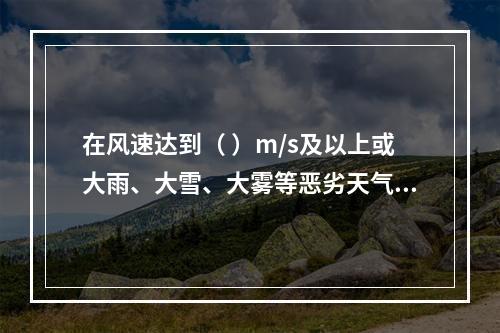 在风速达到（ ）m/s及以上或大雨、大雪、大雾等恶劣天气时，