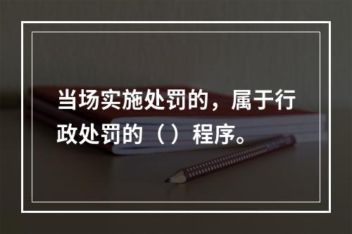 当场实施处罚的，属于行政处罚的（ ）程序。