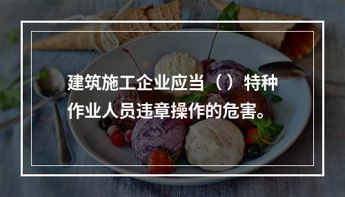 建筑施工企业应当（ ）特种作业人员违章操作的危害。